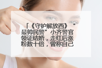 《守护解放西》“最帅民警”小齐警官领证结婚，走红后涨粉数十倍，曾称自己只是普通人