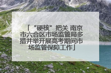 “硬核”把关 南京市六合区市场监管局多措并举开展高考期间市场监管保障工作