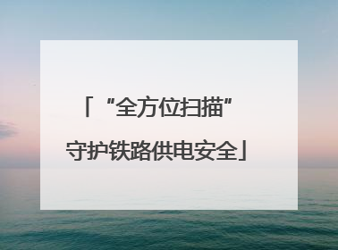 “全方位扫描” 守护铁路供电安全