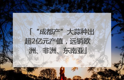 “成都产”大蒜种出超2亿元产值，远销欧洲、非洲、东南亚