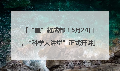 “星”耀成都！5月24日，“科学大讲堂”正式开讲
