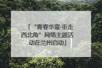 “青春华章·重走西北角”网络主题活动在兰州启动