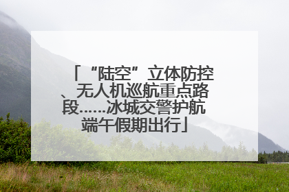“陆空”立体防控、无人机巡航重点路段……冰城交警护航端午假期出行