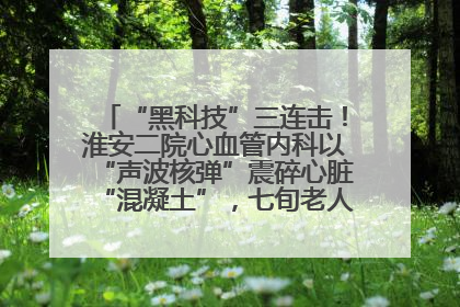 “黑科技”三连击！淮安二院心血管内科以“声波核弹”震碎心脏“混凝土”，七旬老人重获“心”生