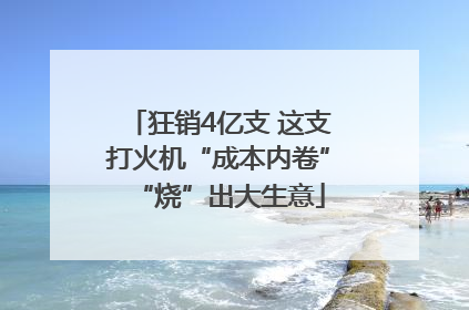 狂销4亿支 这支打火机“成本内卷”“烧”出大生意