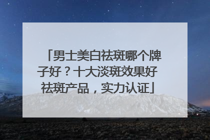 男士美白祛斑哪个牌子好？十大淡斑效果好祛斑产品，实力认证