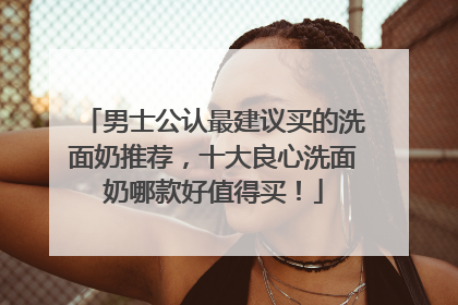 男士公认最建议买的洗面奶推荐，十大良心洗面奶哪款好值得买！