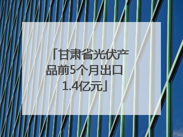 甘肃省光伏产品前5个月出口1.4亿元
