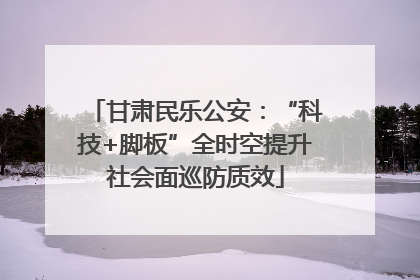 甘肃民乐公安：“科技+脚板”全时空提升社会面巡防质效