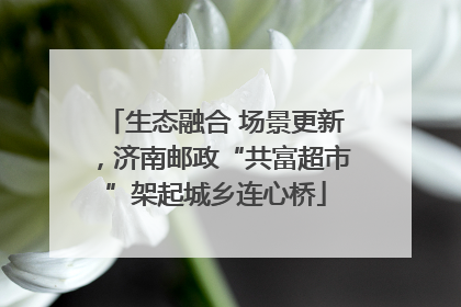 生态融合 场景更新，济南邮政“共富超市”架起城乡连心桥