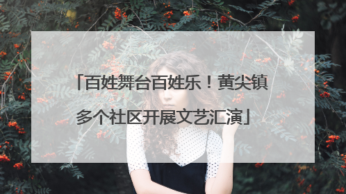 百姓舞台百姓乐！黄尖镇多个社区开展文艺汇演