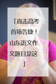 直击高考首场告捷！山东语文作文题目是这