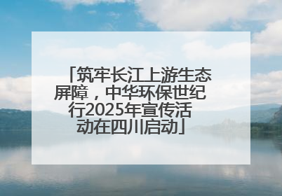 筑牢长江上游生态屏障，中华环保世纪行2025年宣传活动在四川启动