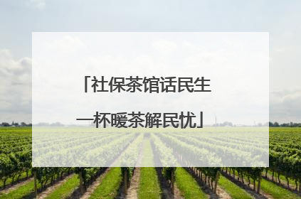 社保茶馆话民生 一杯暖茶解民忧