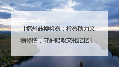 福州鼓楼检察：检察助力文物修缮，守护船政文化记忆