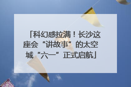科幻感拉满！长沙这座会“讲故事”的太空城“六一”正式启航