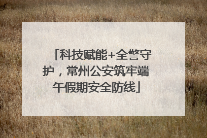 科技赋能+全警守护，常州公安筑牢端午假期安全防线
