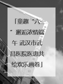 童趣“六一”邂逅浓情端午 武汉市武昌医院医患共绘欢乐画卷