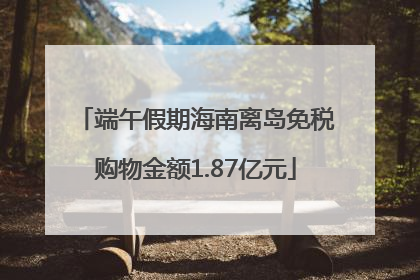 端午假期海南离岛免税购物金额1.87亿元