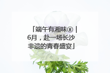 端午有湘味⑧｜6月，赴一场长沙非遗的青春盛宴