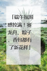端午氛围感拉满！赛龙舟、粽子、香包都有了新花样
