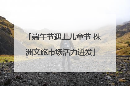 端午节遇上儿童节 株洲文旅市场活力迸发