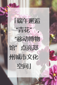 端午邂逅“青花”，“移动博物馆”点亮郑州城市文化空间