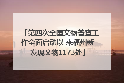 第四次全国文物普查工作全面启动以 来福州新发现文物1173处