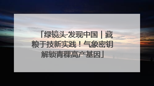 绿镜头·发现中国｜藏粮于技新实践！气象密钥解锁青稞高产基因