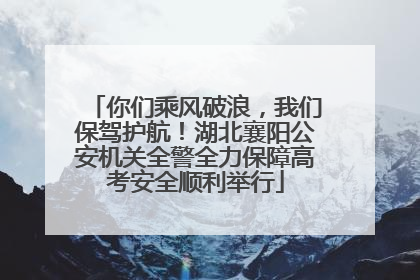 你们乘风破浪，我们保驾护航！湖北襄阳公安机关全警全力保障高考安全顺利举行
