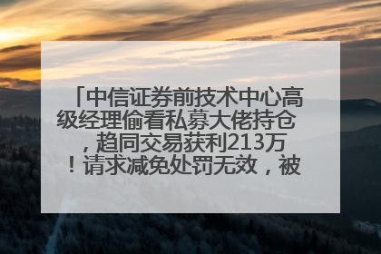 中信证券前技术中心高级经理偷看私募大佬持仓，趋同交易获利213万！请求减免处罚无效，被罚没426万