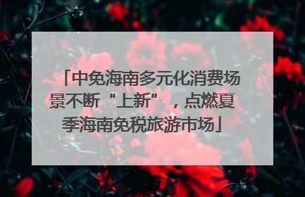 中免海南多元化消费场景不断“上新”，点燃夏季海南免税旅游市场
