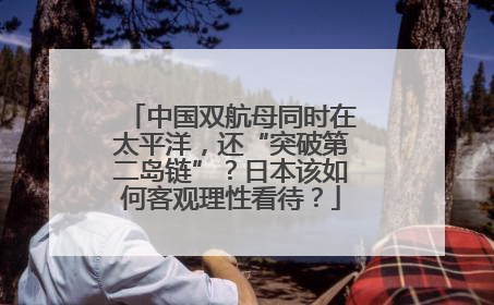 中国双航母同时在太平洋，还“突破第二岛链”？日本该如何客观理性看待？