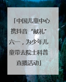 中国儿童中心携抖音“献礼”六一，为少年儿童带去院士科普直播活动