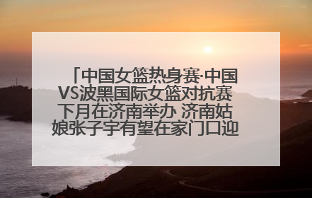 中国女篮热身赛·中国VS波黑国际女篮对抗赛下月在济南举办 济南姑娘张子宇有望在家门口迎来国家队首秀