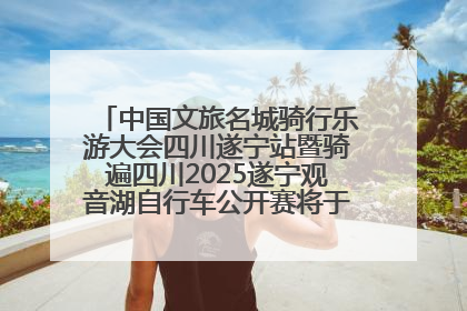 中国文旅名城骑行乐游大会四川遂宁站暨骑遍四川2025遂宁观音湖自行车公开赛将于6月22日开赛