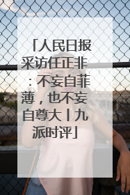 人民日报采访任正非：不妄自菲薄，也不妄自尊大丨九派时评
