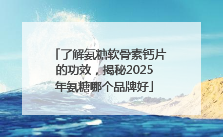 了解氨糖软骨素钙片的功效，揭秘2025年氨糖哪个品牌好