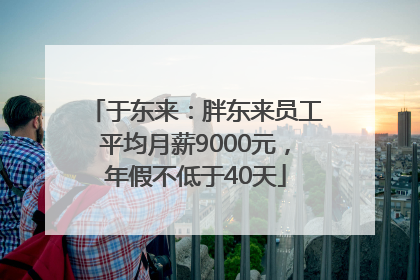 于东来：胖东来员工平均月薪9000元，年假不低于40天