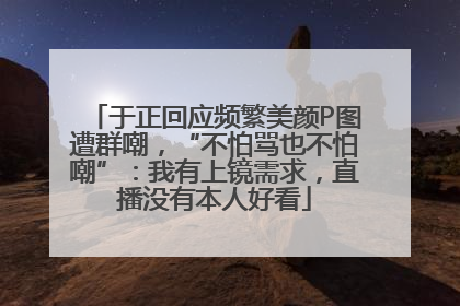 于正回应频繁美颜P图遭群嘲，“不怕骂也不怕嘲”：我有上镜需求，直播没有本人好看