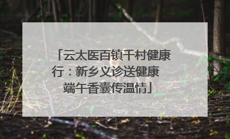 云太医百镇千村健康行：新乡义诊送健康 端午香囊传温情