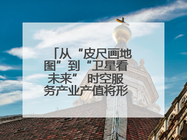 从“皮尺画地图”到“卫星看未来” 时空服务产业产值将形成万亿级市场