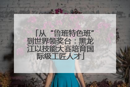 从“鲁班特色班”到世界领奖台：黑龙江以技能大赛培育国际级工匠人才