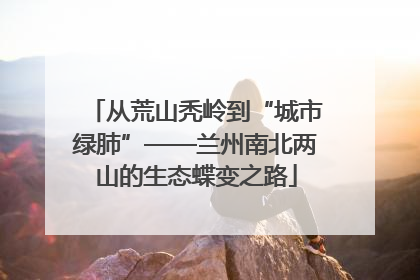 从荒山秃岭到“城市绿肺”——兰州南北两山的生态蝶变之路