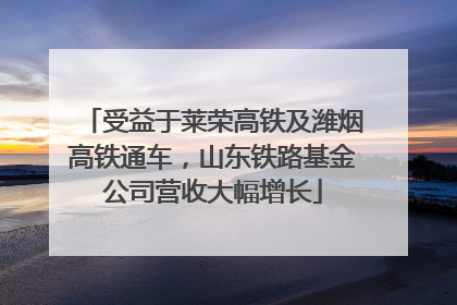 受益于莱荣高铁及潍烟高铁通车，山东铁路基金公司营收大幅增长