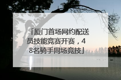 厦门首场网约配送员技能竞赛开赛，48名骑手同场竞技