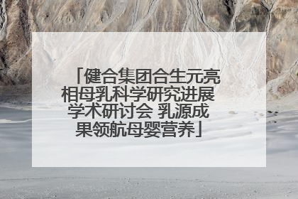 健合集团合生元亮相母乳科学研究进展学术研讨会 乳源成果领航母婴营养