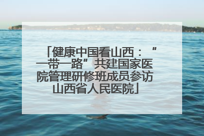 健康中国看山西：“一带一路”共建国家医院管理研修班成员参访山西省人民医院