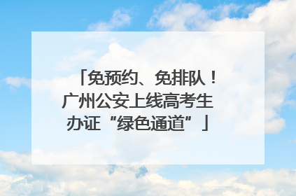 免预约、免排队！广州公安上线高考生办证“绿色通道”