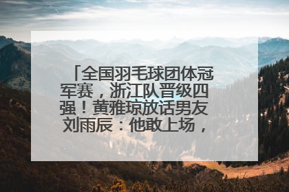 全国羽毛球团体冠军赛，浙江队晋级四强！黄雅琼放话男友刘雨辰：他敢上场，我一个劲遛他